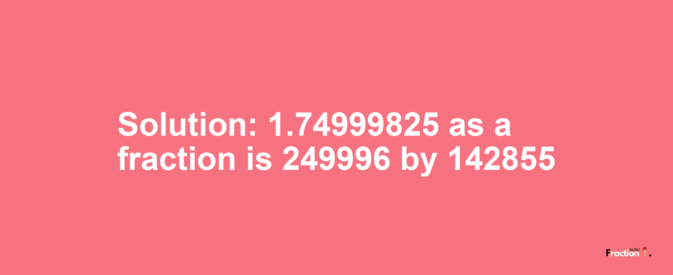 Solution:1.74999825 as a fraction is 249996/142855